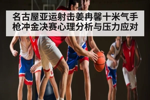名古屋亚运射击姜冉馨十米气手枪冲金决赛心理分析与压力应对