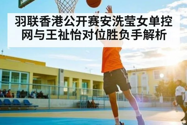 羽联香港公开赛安洗莹女单控网与王祉怡对位胜负手解析
