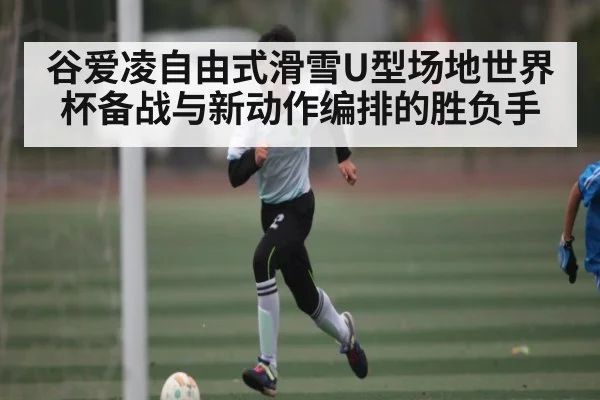 谷爱凌自由式滑雪U型场地世界杯备战与新动作编排的胜负手