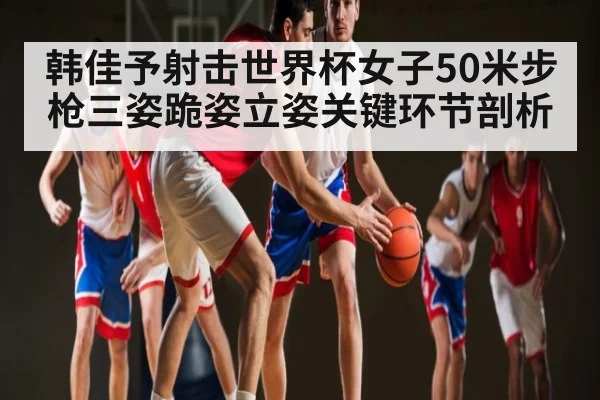 韩佳予射击世界杯女子50米步枪三姿跪姿立姿关键环节剖析